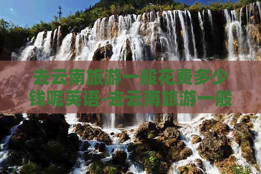 去云南旅游一般花费多少钱呢英语-去云南旅游一般花费多少钱呢英语怎么说(图1)